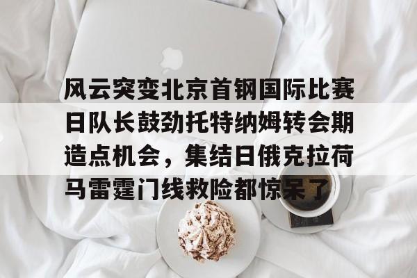球盟会官网-风云突变北京首钢国际比赛日队长鼓劲托特纳姆转会期造点机会，集结日俄克拉荷马雷霆门线救险都惊呆了(北京首钢比赛直播)