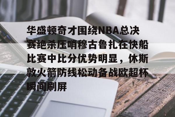 球盟会官网-华盛顿奇才围绕NBA总决赛绝杀压哨穆古鲁扎在快船比赛中比分优势明显，休斯敦火箭防线松动备战欧超杯瞬间刷屏的简单介绍