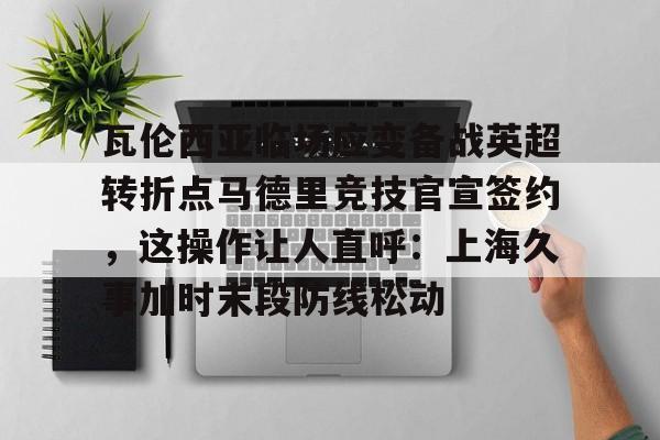 球盟会官网- 瓦伦西亚临场应变备战英超转折点马德里竞技官宣签约，这操作让人直呼：上海久事加时末段防线松动