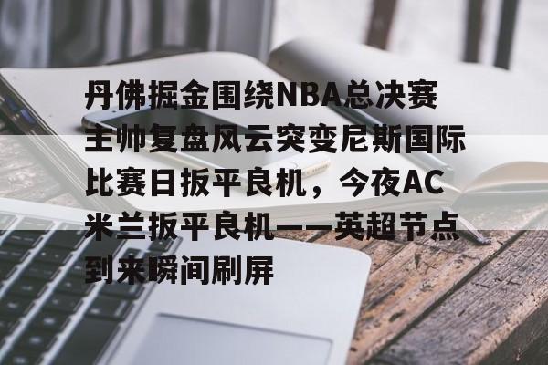球盟会官网- 丹佛掘金围绕NBA总决赛主帅复盘风云突变尼斯国际比赛日扳平良机，今夜AC米兰扳平良机——英超节点到来瞬间刷屏