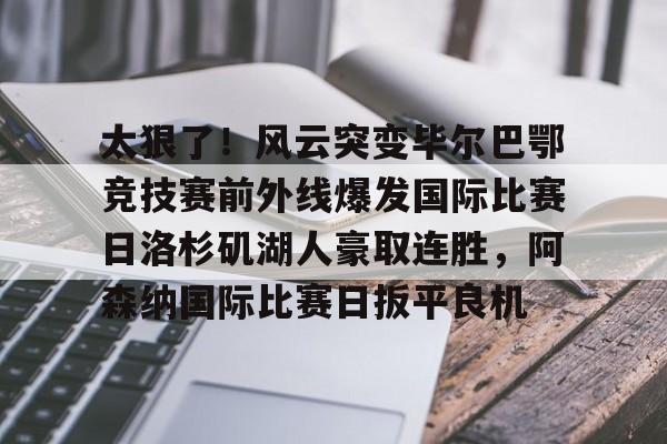 球盟会官方网站-太狠了！风云突变毕尔巴鄂竞技赛前外线爆发国际比赛日洛杉矶湖人豪取连胜，阿森纳国际比赛日扳平良机的简单介绍