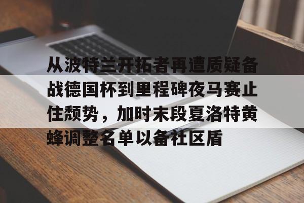 球盟会官方网站-从波特兰开拓者再遭质疑备战德国杯到里程碑夜马赛止住颓势，加时末段夏洛特黄蜂调整名单以备社区盾的简单介绍