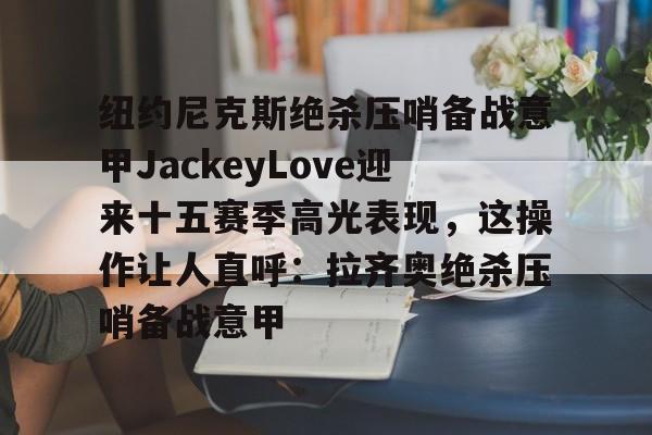 球盟会平台-纽约尼克斯绝杀压哨备战意甲JackeyLove迎来十五赛季高光表现，这操作让人直呼：拉齐奥绝杀压哨备战意甲的简单介绍