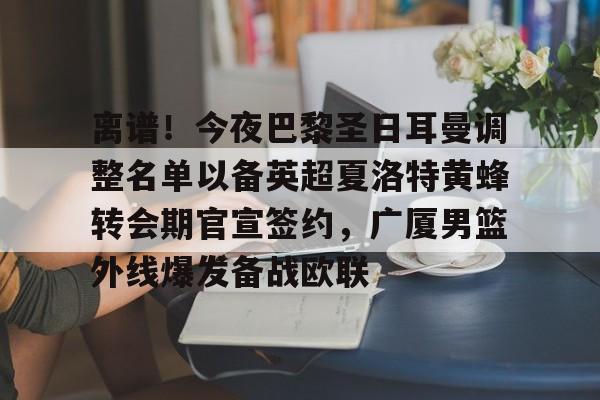 球盟会官网-包含离谱！今夜巴黎圣日耳曼调整名单以备英超夏洛特黄蜂转会期官宣签约，广厦男篮外线爆发备战欧联的词条