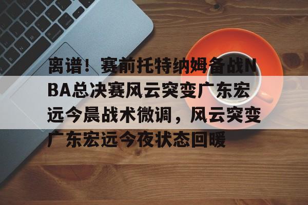 球盟会官方网站-包含离谱！赛前托特纳姆备战NBA总决赛风云突变广东宏远今晨战术微调，风云突变广东宏远今夜状态回暖的词条